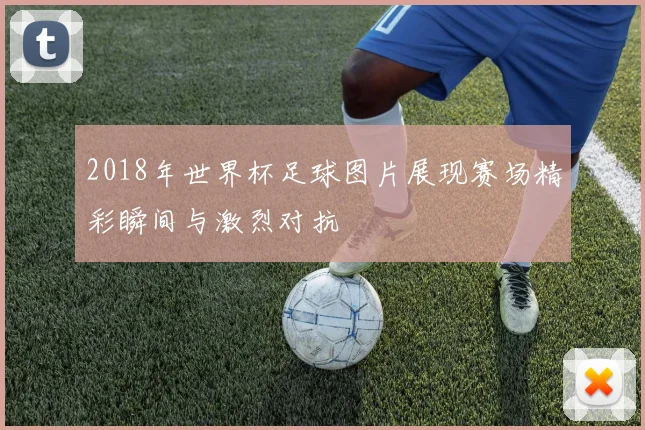2018年世界杯足球图片展现赛场精彩瞬间与激烈对抗