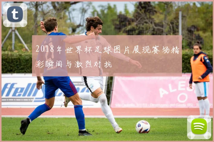2018年世界杯足球图片展现赛场精彩瞬间与激烈对抗