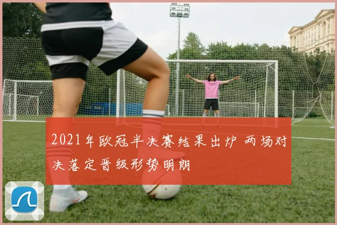 2021年欧冠半决赛结果出炉 两场对决落定晋级形势明朗